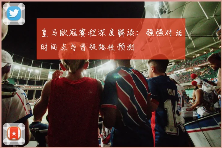 皇马欧冠赛程深度解读：强强对话时间点与晋级路径预测