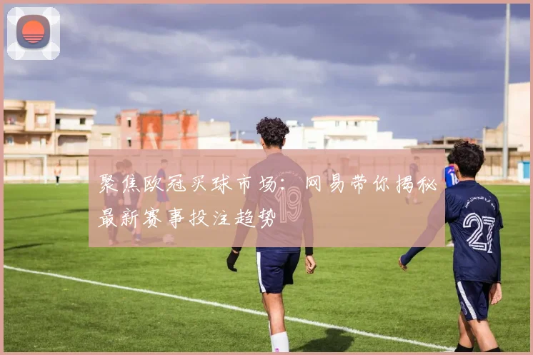 聚焦欧冠买球市场：网易带你揭秘最新赛事投注趋势