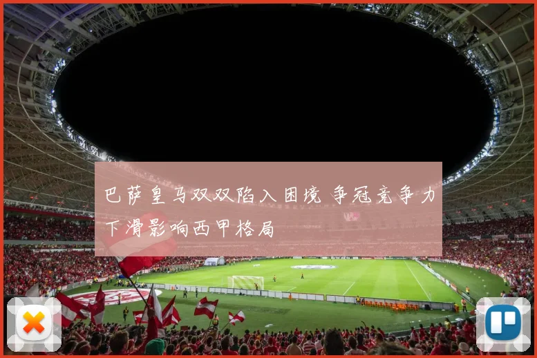 巴萨皇马双双陷入困境 争冠竞争力下滑影响西甲格局