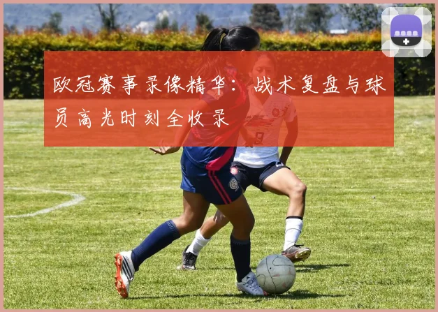 欧冠赛事录像精华：战术复盘与球员高光时刻全收录